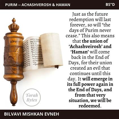 May be an image of ‎text that says '‎PURIM- ACHASHVEROSH HAMAN BS"D ירושלם Just as the future redemption will last forever, so will "the days of Purim never cease.' This also means that the union of 'Achashveirosh' and 'Haman' will come back in the End of Days, for their union created an evil that continues until this day. It will emerge in its full power again in the End of Days, and from that very situation, we will be redeemed. Torah Bytes BILVAVI MISHKAN EVNEH‎'‎